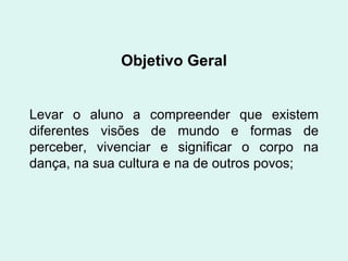 Objetivo Geral Levar o aluno a compreender que existem diferentes visões de mundo e formas de perceber, vivenciar e significar o corpo na dança, na sua cultura e na de outros povos; 