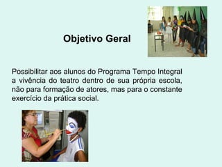Objetivo Geral Possibilitar aos alunos do Programa Tempo Integral a vivência do teatro dentro de sua própria escola,   não para formação de atores, mas para o constante exercício da prática social. 