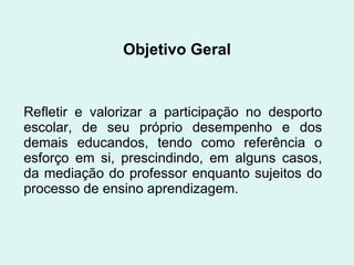 Objetivo Geral Refletir e valorizar a participação no desporto escolar, de seu próprio desempenho e dos demais educandos, tendo como referência o esforço em si, prescindindo, em alguns casos, da mediação do professor enquanto sujeitos do processo de ensino aprendizagem. 