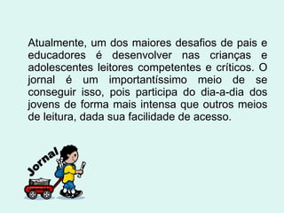 Atualmente, um dos maiores desafios de pais e educadores é desenvolver nas crianças e adolescentes leitores competentes e críticos. O jornal é um importantíssimo meio de se conseguir isso, pois participa do dia-a-dia dos jovens de forma mais intensa que outros meios de leitura, dada sua facilidade de acesso. 