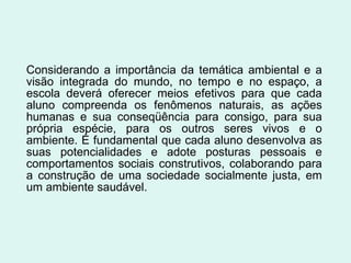 Considerando a importância da temática ambiental e a visão integrada do mundo, no tempo e no espaço, a escola deverá oferecer meios efetivos para que cada aluno compreenda os fenômenos naturais, as ações humanas e sua conseqüência para consigo, para sua própria espécie, para os outros seres vivos e o ambiente. É fundamental que cada aluno desenvolva as suas potencialidades e adote posturas pessoais e comportamentos sociais construtivos, colaborando para a construção de uma sociedade socialmente justa, em um ambiente saudável. 