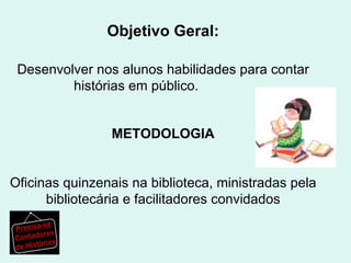 Objetivo Geral: Desenvolver nos alunos habilidades para contar histórias em público.  Metodologia: Oficinas quinzenais na biblioteca, ministradas pela bibliotecária e facilitadores convidados  METODOLOGIA Oficinas quinzenais na biblioteca, ministradas pela bibliotecária e facilitadores convidados 