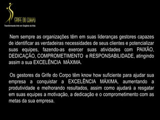 Nem sempre as organizações têm em suas lideranças gestores capazes de identificar as verdadeiras necessidades de seus clientes e potencializar suas equipes, fazendo-as exercer suas atividades com PAIXÃO, DEDICAÇÃO, COMPROMETIMENTO  e RESPONSABILIDADE, atingindo assim a sua EXCELÊNCIA  MÁXIMA.    Os gestores da Grife do Corpo têm knowhow suficiente para ajudar sua empresa a conquistar a EXCELÊNCIA MÁXIMA, aumentando a produtividade e melhorando resultados, assim como ajudará a resgatar  em suas equipes a motivação, a dedicação e o comprometimento com as metas da sua empresa.