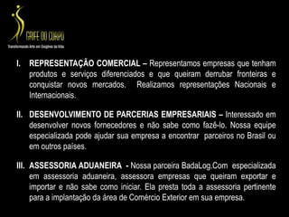 REPRESENTAÇÃO COMERCIAL – Representamos empresas que tenham produtos e serviços diferenciados e que queiram derrubar fronteiras e conquistar novos mercados.  Realizamos representações Nacionais e Internacionais. DESENVOLVIMENTO DE PARCERIAS EMPRESARIAIS – Interessado em desenvolver novos fornecedores e não sabe como fazê-lo. Nossa equipe especializada pode ajudar sua empresa a encontrar  parceiros no Brasil ou em outros países. ASSESSORIA ADUANEIRA  - Nossa parceira BadaLog.Com  especializada em assessoria aduaneira, assessora empresas que queiram exportar e importar e não sabe como iniciar. Ela presta toda a assessoria pertinente para a implantação da área de Comércio Exterior em sua empresa. 