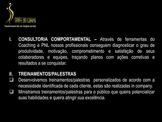 CONSULTORIA COMPORTAMENTAL – Através de ferramentas do Coaching e PNL nossos profissionais conseguem diagnosticar o grau de produtividade, motivação, comprometimento e satisfação de seus colaboradores e equipes, traçando planos com ações corretivas e resultados a se conquistar.TREINAMENTOS/PALESTRASDesenvolvemos treinamentos/palestras  personalizados de acordo com a necessidade identificada de cada cliente, estas são realizadas in company. 