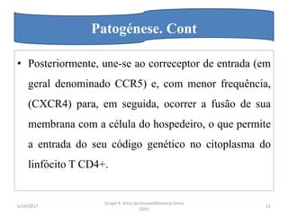 • Posteriormente, une-se ao correceptor de entrada (em
geral denominado CCR5) e, com menor frequência,
(CXCR4) para, em seguida, ocorrer a fusão de sua
membrana com a célula do hospedeiro, o que permite
a entrada do seu código genético no citoplasma do
linfócito T CD4+.
6/19/2017
Grupo 4: Virus da Imunodificiencia Simia
(SIV)
12
Patogénese. Cont
 