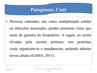 • Diversos estímulos, tais como multiplicação celular
ou infecções associadas, produz proteínas virais que
saem do genoma do hospedeiro. A seguir, ao serem
clivadas pela enzima protease, tais proteínas
virais organizam-se e amadurecem, podendo infectar
novas células (GAMA, 2011).
6/19/2017
Grupo 4: Virus da Imunodificiencia Simia
(SIV)
13
Patogénese. Cont
 