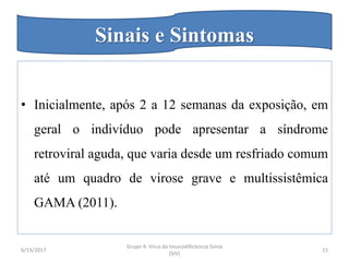 • Inicialmente, após 2 a 12 semanas da exposição, em
geral o indivíduo pode apresentar a síndrome
retroviral aguda, que varia desde um resfriado comum
até um quadro de virose grave e multissistêmica
GAMA (2011).
6/19/2017
Grupo 4: Virus da Imunodificiencia Simia
(SIV)
15
Sinais e Sintomas
 