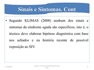 • Segundo KLIMAS (2008) nenhum dos sinais e
sintomas da síndrome aguda são específicos, isto é, o
técnico deve elaborar hipótese diagnóstica com base
nos achados e na história recente de possível
exposição ao SIV.
6/19/2017
Grupo 4: Virus da Imunodificiencia Simia
(SIV)
17
Sinais e Sintomas. Cont
 