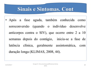 • Após a fase aguda, também conhecida como
soroconversão (quando o indivíduo desenvolve
anticorpos contra o SIV), que ocorre entre 2 a 10
semanas depois do contágio, inicia-se a fase de
latência clínica, geralmente assintomática, com
duração longa (KLIMAS, 2008, 44).
6/19/2017
Grupo 4: Virus da Imunodificiencia Simia
(SIV)
18
Sinais e Sintomas. Cont
 