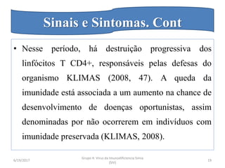 • Nesse período, há destruição progressiva dos
linfócitos T CD4+, responsáveis pelas defesas do
organismo KLIMAS (2008, 47). A queda da
imunidade está associada a um aumento na chance de
desenvolvimento de doenças oportunistas, assim
denominadas por não ocorrerem em indivíduos com
imunidade preservada (KLIMAS, 2008).
6/19/2017
Grupo 4: Virus da Imunodificiencia Simia
(SIV)
19
Sinais e Sintomas. Cont
 