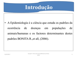 • A Epidemiologia é a ciência que estuda os padrões da
ocorrência de doenças em populações de
animais/humanas e os factores determinantes destes
padrões BONITA R.,et all, (2006).
Introdução
6/19/2017 2
Grupo 4: Virus da Imunodificiencia Simia
(SIV)
 