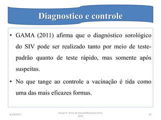 • GAMA (2011) afirma que o diagnóstico sorológico
do SIV pode ser realizado tanto por meio de teste-
padrão quanto de teste rápido, mas somente após
suspeitas.
• No que tange ao controle a vacinação é tida como
uma das mais eficazes formas.
6/19/2017
Grupo 4: Virus da Imunodificiencia Simia
(SIV)
20
Diagnostico e controle
 