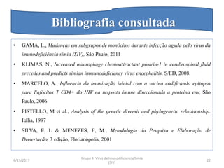 • GAMA, L., Mudanças em subgrupos de monócitos durante infecção aguda pelo vírus da
imunodeficiência símia (SIV), São Paulo, 2011
• KLIMAS, N., Increased macrophage chemoattractant protein-1 in cerebrospinal fluid
precedes and predicts simian immunodeficiency virus encephalitis, S/ED, 2008.
• MARCELO, A., Influencia da imunização inicial com a vacina codificando epitopos
para linfócitos T CD4+ do HIV na resposta imune direccionada a proteína env, São
Paulo, 2006
• PISTELLO, M et al., Analysis of the genetic diversit and phylogenetic relashionship.
Itália, 1997
• SILVA, E, L & MENEZES, E, M., Metodologia da Pesquisa e Elaboração de
Dissertação, 3 edição, Florianópolis, 2001
6/19/2017
Grupo 4: Virus da Imunodificiencia Simia
(SIV)
22
Bibliografia consultada
 
