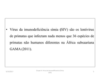• Vírus da imunodeficiência símia (SIV) são os lentivírus
de primatas que infectam nada menos que 36 espécies de
primatas não humanos diferentes na África subsaariana
GAMA (2011).
6/19/2017 5
Grupo 4: Virus da Imunodificiencia Simia
(SIV)
 