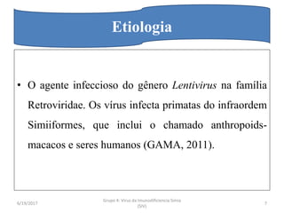 • O agente infeccioso do gênero Lentivirus na família
Retroviridae. Os vírus infecta primatas do infraordem
Simiiformes, que inclui o chamado anthropoids-
macacos e seres humanos (GAMA, 2011).
Etiologia
6/19/2017 7
Grupo 4: Virus da Imunodificiencia Simia
(SIV)
 