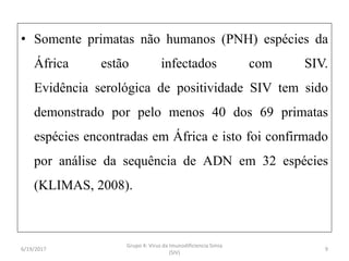 • Somente primatas não humanos (PNH) espécies da
África estão infectados com SIV.
Evidência serológica de positividade SIV tem sido
demonstrado por pelo menos 40 dos 69 primatas
espécies encontradas em África e isto foi confirmado
por análise da sequência de ADN em 32 espécies
(KLIMAS, 2008).
6/19/2017
Grupo 4: Virus da Imunodificiencia Simia
(SIV)
9
 
