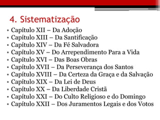 4. Sistematização
• Capítulo XII – Da Adoção
• Capítulo XIII – Da Santificação
• Capítulo XIV – Da Fé Salvadora
• Capítulo XV – Do Arrependimento Para a Vida
• Capítulo XVI – Das Boas Obras
• Capítulo XVII – Da Perseverança dos Santos
• Capítulo XVIII – Da Certeza da Graça e da Salvação
• Capítulo XIX – Da Lei de Deus
• Capítulo XX – Da Liberdade Cristã
• Capítulo XXI – Do Culto Religioso e do Domingo
• Capítulo XXII – Dos Juramentos Legais e dos Votos
 