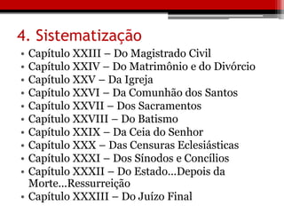 4. Sistematização
• Capítulo XXIII – Do Magistrado Civil
• Capítulo XXIV – Do Matrimônio e do Divórcio
• Capítulo XXV – Da Igreja
• Capítulo XXVI – Da Comunhão dos Santos
• Capítulo XXVII – Dos Sacramentos
• Capítulo XXVIII – Do Batismo
• Capítulo XXIX – Da Ceia do Senhor
• Capítulo XXX – Das Censuras Eclesiásticas
• Capítulo XXXI – Dos Sínodos e Concílios
• Capítulo XXXII – Do Estado...Depois da
Morte...Ressurreição
• Capítulo XXXIII – Do Juízo Final
 