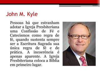 John M. Kyle
Pessoas há que estranham
adotar a Igreja Presbiteriana
uma Confissão de Fé e
Catecismos como regra de
fé, quando sustenta sempre
ser a Escritura Sagrada sua
única regra de fé e de
prática. A incoerência é
apenas aparente. A Igreja
Presbiteriana coloca a Bíblia
em primeiro lugar.
 