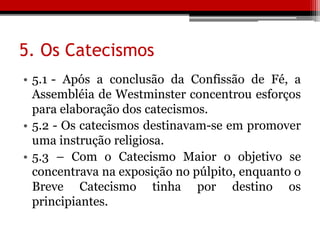 5. Os Catecismos
• 5.1 - Após a conclusão da Confissão de Fé, a
Assembléia de Westminster concentrou esforços
para elaboração dos catecismos.
• 5.2 - Os catecismos destinavam-se em promover
uma instrução religiosa.
• 5.3 – Com o Catecismo Maior o objetivo se
concentrava na exposição no púlpito, enquanto o
Breve Catecismo tinha por destino os
principiantes.
 