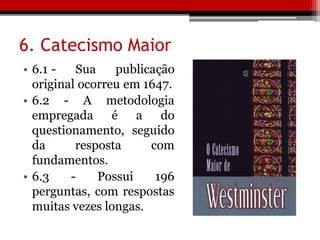 6. Catecismo Maior
• 6.1 - Sua publicação
original ocorreu em 1647.
• 6.2 - A metodologia
empregada é a do
questionamento, seguido
da resposta com
fundamentos.
• 6.3 - Possui 196
perguntas, com respostas
muitas vezes longas.
 