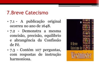 7.Breve Catecismo
• 7.1 - A publicação original
ocorreu no ano de 1648.
• 7.2 - Demonstra a mesma
concisão, precisão, equilíbrio
e abrangência da Confissão
de Fé.
• 7.3 - Contém 107 perguntas,
com respostas de instrução
harmoniosa.
 