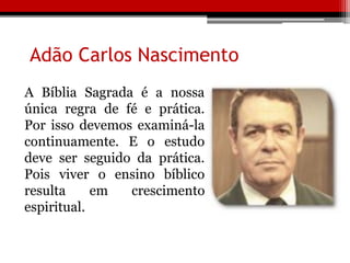 Adão Carlos Nascimento
A Bíblia Sagrada é a nossa
única regra de fé e prática.
Por isso devemos examiná-la
continuamente. E o estudo
deve ser seguido da prática.
Pois viver o ensino bíblico
resulta em crescimento
espiritual.
 
