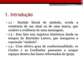 1. Introdução
• 1.1 - Sentido literal de símbolo, revela a
existência de um sinal ou de uma marca, que
confere a evidência de uma mensagem.
• 1.2 - Este fato traz registros históricos desde os
tempos de Martinho Lutero, que inaugurou a
expressão “símbolo”.
• 1.3 - Com efetivo grau de confessionalidade, os
Credos e as Confissões passaram a ocupar
espaços dentro das bases reformadas da igreja.
 