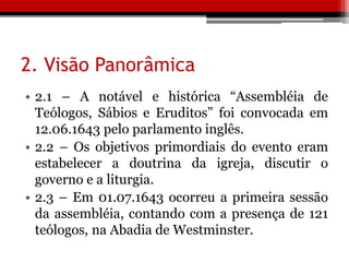 2. Visão Panorâmica
• 2.1 – A notável e histórica “Assembléia de
Teólogos, Sábios e Eruditos” foi convocada em
12.06.1643 pelo parlamento inglês.
• 2.2 – Os objetivos primordiais do evento eram
estabelecer a doutrina da igreja, discutir o
governo e a liturgia.
• 2.3 – Em 01.07.1643 ocorreu a primeira sessão
da assembléia, contando com a presença de 121
teólogos, na Abadia de Westminster.
 
