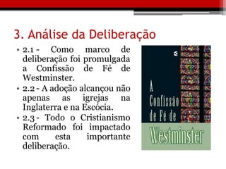 3. Análise da Deliberação
• 2.1 - Como marco de
deliberação foi promulgada
a Confissão de Fé de
Westminster.
• 2.2 - A adoção alcançou não
apenas as igrejas na
Inglaterra e na Escócia.
• 2.3 - Todo o Cristianismo
Reformado foi impactado
com esta importante
deliberação.
 