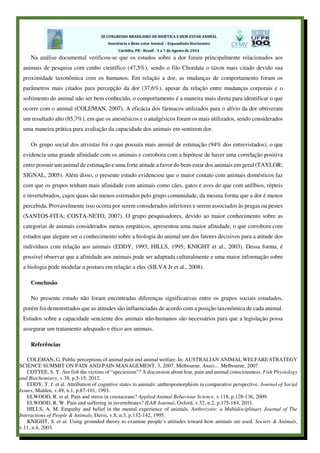 Na análise documental verificou-se que os estudos sobre a dor foram principalmente relacionados aos
animais de pesquisa com cunho científico (47,5%), sendo o filo Chordata o táxon mais citado devido sua
proximidade taxonômica com os humanos. Em relação a dor, as mudanças de comportamento foram os
parâmetros mais citados para percepção da dor (37,6%), apesar da relação entre mudanças corporais e o
sofrimento do animal não ser bem conhecido, o comportamento é a maneira mais direta para identificar o que
ocorre com o animal (COLEMAN, 2007). A eficácia dos fármacos utilizados para o alívio da dor obtiveram
um resultado alto (85,7%), em que os anestésicos e o analgésicos foram os mais utilizados, sendo considerados
uma maneira prática para avaliação da capacidade dos animais em sentirem dor.
Os grupo social dos ativistas foi o que possuía mais animal de estimação (94% dos entrevistados), o que
evidencia uma grande afinidade com os animais e corrobora com a hipótese de haver uma correlação positiva
entre possuir um animal de estimação e uma forte atitude a favor do bem-estar dos animais em geral (TAYLOR;
SIGNAL, 2005). Além disso, o presente estudo evidenciou que o maior contato com animais domésticos faz
com que os grupos tenham mais afinidade com animais como cães, gatos e aves do que com anfíbios, répteis
e invertebrados, cujos quais são menos estimados pelo grupo comunidade, da mesma forma que a dor é menos
percebida. Provavelmente isso ocorra por serem considerados inferiores e serem associados às pragas ou pestes
(SANTOS-FITA; COSTA-NETO, 2007). O grupo pesquisadores, devido ao maior conhecimento sobre as
categorias de animais considerados menos empáticos, apresentou uma maior afinidade, o que corrobora com
estudos que alegam ser o conhecimento sobre a biologia do animal um dos fatores decisivos para a atitude dos
indivíduos com relação aos animais (EDDY, 1993; HILLS, 1995; KNIGHT et al., 2003). Dessa forma, é
possível observar que a afinidade aos animais pode ser adaptada culturalmente e uma maior informação sobre
a biologia pode modular a postura em relação a eles (SILVA Jr et al., 2008).
Conclusão
No presente estudo não foram encontradas diferenças significativas entre os grupos sociais estudados,
porém foi demonstrados que as atitudes são influenciadas de acordo com a posição taxonômica de cada animal.
Estudos sobre a capacidade senciente dos animais não-humanos são necessários para que a legislação possa
assegurar um tratamento adequado e ético aos animais.
Referências
COLEMAN, G. Public perceptions of animal pain and animal welfare. In: AUSTRALIAN ANIMAL WELFARE STRATEGY
SCIENCE SUMMIT ON PAIN AND PAIN MANAGEMENT, 3, 2007, Melbourne. Anais… Melbourne, 2007.
COTTEE, S. Y. Are fish the victims of “speciesism”? A discussion about fear, pain and animal consciousness. Fish Physiology
and Biochemistry, v.38, p.5-15, 2012.
EDDY, T. J. et al. Attribution of cognitive states to animals: anthropomorphism in comparative perspective. Journal of Social
Issues, Malden, v.49, n.1, p.87-101, 1993.
ELWOOD, R. et al. Pain and stress in crustaceans? Applied Animal Behaviour Science, v.118, p.128-136, 2009.
ELWOOD, R. W. Pain and suffering in invertebrates? ILAR Journal, Oxford, v.52, n.2, p.175-184, 2011.
HILLS, A. M. Empathy and belief in the mental experience of animals. Anthrozoös: a Multidisciplinary Journal of The
Interactions of People & Animals, Davis, v.8, n.3, p.132-142, 1995.
KNIGHT, S. et al. Using grounded theory to examine people’s attitudes toward how animals are used. Society & Animals,
v.11, n.4, 2003.
 