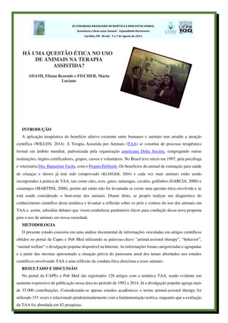 INTRODUÇÃO
A aplicação terapêutica do benefício afetivo existente entre humanos e animais tem atraído a atenção
científica (WILLEN, 2014). A Terapia Assistida por Animais (TAA) se constitui de processo terapêutico
formal em âmbito mundial, padronizada pela organização americana Delta Society, congregando outras
instituições, órgãos certificadores, grupos, cursos e voluntários. No Brasil teve início em 1997, pela psicóloga
e veterinária Dra. Hannelore Fuchs, com o Projeto PetSmile. Os benefícios do animal de estimação para saúde
de crianças e idosos já tem sido comprovado (KLINGER, 2004) e cada vez mais animais estão sendo
incorporados à prática de TAA, tais como cães, aves, gatos, tartarugas, cavalos, golfinhos (GARCIA, 2000) e
caramujos (MARTINS, 2000), porém até então não foi levantada se existe uma questão ética envolvida e se
está sendo considerado o bem-estar dos animais. Diante disto, se propôs realizar um diagnóstico do
conhecimento científico desta temática e levantar a reflexão sobre os prós e contras do uso dos animais em
TAA e, assim, subsidiar debates que visem estabelecer parâmetros éticos para condução dessa nova proposta
para o uso de animais em nossa sociedade.
METODOLOGIA
O presente estudo consistiu em uma análise documental de informações veiculadas em artigos científicos
obtidos no portal da Capes e Pub Med utilizando as palavras-chave “animal-assisted therapy”, “behavior”,
“animal welfare” e divulgação popular disponível na Internet. As informações foram categorizadas e agrupadas
e a partir das mesmas apresentado a situação prévia do panorama atual dos temas abordados nos estudos
científicos envolvendo TAA e uma reflexão da conduta ética direciona a esses animais.
RESULTADO E DISCUSSÃO
No portal da CAPEs e Pub Med são registrados 128 artigos com a temática TAA, sendo evidente um
aumento expressivo de publicação nessa área no período de 1992 a 2014. Já a divulgação popular agrega mais
de 37.000 contribuições. Considerando-se apenas estudos acadêmicos o termo animal-assisted therapy foi
utilizado 331 vezes e relacionado predominantemente com a fundamentação teórica, enquanto que a avaliação
da TAA foi abordada em 82 pesquisas.
HÁ UMA QUESTÃO ÉTICA NO USO
DE ANIMAIS NA TERAPIA
ASSISTIDA?
ADAMI, Eliana Rezende e FISCHER, Marta
Luciane
 