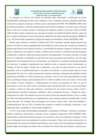 As vantagens do convívio com animais de estimação estão relacionadas a minimização de tensão,
disponibilidade ininterrupta de afeto, maior tendência a sorrir, companhia constante, amizade incondicional,
contato físico, proteção e segurança e estímulo à ações e pensamentos (FUCHS, 1987, BERZINS, 2000). Além
dos efeitos psicológicos, os animais também podem trazer benefícios fisiológicos. Constata-se que, a interação
física e oral com os animais, promove a diminuição da frequência cardíaca e da pressão arterial (LYNCH,
1980). Estudos recentes comprovam que a presença de animais em ambiente hospitalar diminui a queixa de
dor e o tempo de internação, inclusive de pacientes ambulatoriais de longo tempo de permanência (MARCUS
et al., 2012) interferindo, igualmente, no humor das equipes de enfermagem e médica (KLINGER, 2004).
Embora sejam evidentes os benefícios relatados pela TAA é importante salientar algumas questões que
devem ser levada em conta na regulamentação da atividade tais como: mesmo que o animal seja treinado ele
poderá reagir diante de uma situação de estresse; e a possiblidade do paciente se apegar ao animal provocando
tristeza e depressão na sua ausência. Contudo, o problema mais revelante é o controle de infecção hospitalar,
considerando o ambiente compor basicamente pacientes imunodeprimidos. Os animais utilizados na terapia
devem ser respeitados, considerando seu grau bem-estar, para que possam trazer benefícios, mas não sejam
prejudicados. Os treinamentos devem ser sem punições, sua saúde deve ser avaliada rotineiramente garantindo
seu bem-estar. A qualquer comportamento que manifeste tensão ou opressão devem imediatamente ser
retirados do local da terapia. Animais que se dedicarem a esse tipo de terapia deverão ter seus direitos
garantidos, como é a regulamentação para os cães-guia e cães policiais, os quais possuem tempo de serviço
determinado (KUVASZ, 2014), além de garantia de assistência veterinária e alimentação de qualidade. Estudos
realizados por GLENK et al. (2012) mostram que a princípio o foco da TAA estava principalmente na saúde
física e psicológica humana, porém atualmente deve-se valorizar também o bem-estar animal. Nesse estudo
foi avaliado os efeitos fisiológicos e comportamentais de animais que participam da TAA, em que foi
determinado os níveis de cortisol salivar, um hormônio glicocorticóide que flutua com o estresse psicológico
e excitação e análise de vídeos para monitorar o movimento dos cães (sentar, levantar, andar e correr) e
comportamentos específicos (bocejando, lambendo o lábio, levantamento da pata, a vibração do corpo e
alongamento do corpo). Os resultados dos níveis de cortisol salivar não aumentam durante a TAA e a análise
dos vídeos não indicaram diferenças nos comportamentos, mas correlações negativas de lamber lábio e cortisol
foram detectados. Os resultados desta investigação deve fornecer insights sobre o bem-estar fisiológico e
comportamental de cães em TAA e contribuir para aumentar os padrões de educação, certificação e, mais
importante ainda, a qualidade de vida de animais terapêuticos.
A TAA é uma terapia interdisciplinar demandando a participação de biólogos, veterinários, psicólogos,
médicos, enfermeiros, farmacêuticos, assistentes sociais e terapeutas ocupacionais (SAN JOAQUIN, 2002),
além de poder ser aplicada em diferentes lugares, tais como asilos, centros de acolhimentos e hospitais. A TAA
vem se destacando como um complemento às práticas já existentes. Trata-se de um tema atual que deve ser
pensado dentro dos centros de formação de profissionais, uma vez que o êxito dos programas irá depender, em
grande medida, da introdução de estudos sobre os benefícios do vínculo entre seres humanos e animais para o
 