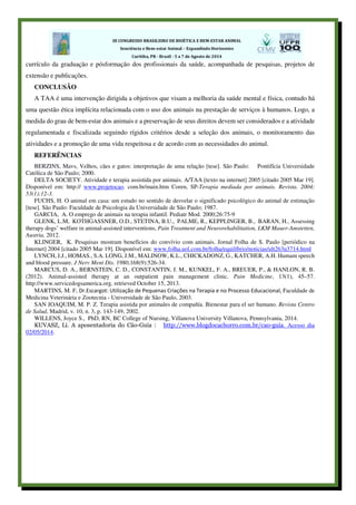 currículo da graduação e pósformação dos profissionais da saúde, acompanhada de pesquisas, projetos de
extensão e publicações.
CONCLUSÃO
A TAA é uma intervenção dirigida a objetivos que visam a melhoria da saúde mental e física, contudo há
uma questão ética implícita relacionada com o uso dos animais na prestação de serviços à humanos. Logo, a
medida do grau de bem-estar dos animais e a preservação de seus direitos devem ser considerados e a atividade
regulamentada e fiscalizada seguindo rígidos critérios desde a seleção dos animais, o monitoramento das
atividades e a promoção de uma vida respeitosa e de acordo com as necessidades do animal.
REFERÊNCIAS
BERZINS, Mavs, Velhos, cães e gatos: interpretação de uma relação [tese]. São Paulo: Pontifícia Universidade
Católica de São Paulo; 2000.
DELTA SOCIETY. Atividade e terapia assistida por animais. A/TAA [texto na internet] 2005 [citado 2005 Mar 19].
Disponível em: http:// www.projetocao. com.br/main.htm Coren, SP-Terapia mediada por animais. Revista. 2004;
53(1):12-3.
FUCHS, H. O animal em casa: um estudo no sentido de desvelar o significado psicológico do animal de estimação
[tese]. São Paulo: Faculdade de Psicologia da Universidade de São Paulo; 1987.
GARCIA, A. O emprego de animais na terapia infantil. Pediatr Mod. 2000;26:75-9
GLENK, L.M, KOTHGASSNER, O.D., STETINA, B.U., PALME, R., KEPPLINGER, B., BARAN, H., Assessing
therapy dogs’ welfare in animal-assisted interventions, Pain Treatment and Neurorehabilitation, LKM Mauer-Amstetten,
Austria, 2012.
KLINGER, K. Pesquisas mostram benefícios do convívio com animais. Jornal Folha de S. Paulo [periódico na
Internet] 2004 [citado 2005 Mar 19]. Disponível em: www.folha.uol.com.br/folha/equilíbrio/noticias/ult263u3714.html
LYNCH, J.J., HOMAS., S.A. LONG, J.M., MALINOW, K.L., CHICKADONZ, G., KATCHER, A.H. Humam speech
and blood pressure. J Nerv Ment Dis. 1980;168(9):526-34.
MARCUS, D. A., BERNSTEIN, C. D., CONSTANTIN, J. M., KUNKEL, F. A., BREUER, P., & HANLON, R. B.
(2012). Animal-assisted therapy at an outpatient pain management clinic. Pain Medicine, 13(1), 45–57.
http://www.servicedogsamerica.org. retrieved October 15, 2013.
MARTINS, M. F, Dr.Escargot: Utilização de Pequenas Criações na Terapia e no Processo Educacional, Faculdade de
Medicina Veterinária e Zootecnia - Universidade de São Paulo, 2003.
SAN JOAQUIM, M. P. Z. Terapia asistida por animales de compañía. Bienestar para el ser humano. Revista Centro
de Salud, Madrid, v. 10, n. 3, p. 143-149, 2002.
WILLENS, Joyce S., PhD, RN, BC College of Nursing, Villanova University Villanova, Pennsylvania, 2014.
KUVASZ, Li. A aposentadoria do Cão-Guia : http://www.blogdocachorro.com.br/cao-guia. Acesso dia
02/05/2014.
 