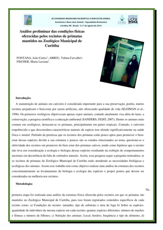 Introdução:
A manutenção de animais em cativeiro é considerada importante para a sua preservação, porém, muitos
recintos prejudicam o bem-estar por serem artificiais, não oferecendo qualidade de vida (KLEIMAN et al.,
1996). Os primeiros zoológicos objetivavam apenas expor animais, contudo atualmente visa além do lazer, a
conservação, a pesquisa científica e a educação ambiental (SANDERS; FEIJÓ, 2007). Dentre os animais mais
comuns em zoológicos, destacam-se os primatas, principalmente em países tropicais. Contudo, o cativeiro
empobrecido e que desconsidera características naturais da espécie tem afetado significativamente na saúde
física e mental. Partindo da premissa que os recintos dos primatas estão pouco aptos para promover o bem-
estar dessas espécies devido a sua estrutura e poucos são os estudos relacionados ao tema, questiona-se a
efetividade dos recintos em promover do bem estar dos primatas cativos, tendo como hipótese que o recinto
não leva em consideração a ecologia e biologia dessas espécies resultando na exibição de comportamentos
anormais em decorrência da falta de estímulos naturais. Assim, essa pesquisa segue a pergunta norteadora, se
os recintos de primatas do Zoológico Municipal de Curitiba estão atendendo as necessidades biológicas e
ecológicas dos animais. Assim esse trabalho tem como objetivo realizar uma análise da estrutura dos recintos
concomitantemente ao levantamento da biologia e ecologia das espécies e propor pontos que devem ser
considerados na melhoria nos recintos.
Metodologia:
Na
primeira etapa foi realizada uma análise da estrutura física oferecida pelos recintos em que os primatas são
mantidos no Zoológico Municipal de Curitiba, para isso foram registrados conteúdos específicos de cada
recinto como: a) Condições do recinto: tamanho, tipo de substrato e área de fuga b) Sobre as espécies:
quantidade de indivíduos da mesma espécie em cada recinto; quantas espécies diferentes; número de machos
e fêmeas e número de filhotes; c) Nutrição dos animais: Local; horário; frequência e tipo de alimento; d)
Análise preliminar das condições físicas
oferecidas pelos recintos de primatas
mantidos no Zoológico Municipal de
Curitiba
FONTANA, João Carlos1
; ABREU, Tabata Carvalho¹;
FISCHER, Marta Luciane1
.
 