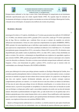 Enriquecimento ambiental: se faz; tipo e como é feito. Cada informação foi categorizada em um instrumento
elaborado especificamente para este estudo segundo Bardin (1982). Na segunda etapa foi realizado um
levantamento da biologia e ecologia das espécies encontradas nos recintos do Zoológico Municipal de Curitiba,
e baseado nessas informações, foi proposta uma melhoria dos recintos dos primatas.
Resultados e discussão:
A
amostragem foi relativa à 12 espécies, distribuídas em 13 recintos que possuíam área média de 432,2±846,8m²
(11; 15-2848), com substrato arenoso (69%), gramado (23%) e terra (8%), sendo que 77% destes apresentam
área de fuga. Deve-se considerar que o ambiente físico em que os animais são mantidos em cativeiro
influenciam marcantemente a forma em como expressam comportamentos da espécie (BARBOSA; MOTA,
2004), portanto é de suma importância que os indivíduos sejam mantidos em condições mínimas de bem-estar
para expressar tais comportamentos. Os recintos continham em média de 2,3±1,2 indivíduos (11; 1-5), formado
principalmente grupos intraespecíficos (91%), com machos e fêmeas (64%) e jovens (9%). Os alimentos eram
disponibilizados pela manhã e tarde em plataformas (64%) e no chão (36%), sendo as frutas distribuídas em
todos os recintos. Em cativeiro, a alimentação era disponibilizada sem exigências de capacidades cognitivas
para consumo (LESSA, 2009), portanto para garantir melhor bem-estar é preciso se preocupar com a maneira
como são oferecidos os alimentos. Em todos os recintos eram realizados enriquecimento ambiental, sendo mais
frequente o físico, com fornecimento de galhos e poleiros (91%), ressalva-se que os mesmos estão em
conformidade com a Instrução Normativa (IN nº4/2002 do IBAMA).
Pro
postas para elaboração de recintos para abrigar primatas mantidos no Zoológico Municipal de Curitiba, deve
considerar questões principalmente relativa à estrutura física e social: a) por serem espécies sociais, os animais
precisam ser mantidos em grupos de maior número dessas mesmas espécies; b) o grupo deve ser abrigado em
uma área com espécies vegetais devidamente plantadas, para que os mesmos consigam expressar
comportamentos próximos aos naturais; c) os recintos devem ter uma área relativa ao número de indivíduos;
d) Uma área de maior altura para abrigar árvores de diferentes estratificações; e) os recintos devem ter um
substrato macio, se possível com gramado ou serrapilheira; f) a dieta dos animais deve ser baseada em acordo
com sua biologia e ecologia para melhor suprir a necessidade energética de acordo com sua área de transição
natural, oferecendo-as preferencialmente em lugares altos; g) cada recinto deve ter um guarda-corpo com a
distância apropriada para evitar contato humano direto com os animais. Essas modificações serão importantes
para a expressão de comportamentos das espécies, pois quando primatas não humanos exibem comportamentos
naturais, sua exigência de bem-estar está satisfeita (POOLE, 2003).
Quanto ao Enriquecimento ambiental deve-se considerar: a) a história natural de cada espécie beneficiada
com a técnica; b) a técnica deve ter continuidade e deve ser elaborada de maneiras diferentes para suprimir os
 