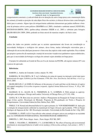 comportamentos anormais; c) cada atividade deve ter durações de curto e longo prazo com a manutenção diária
dos animais; d) mudar as posições de cada objeto físico dos recintos; e) oferecer diversos itens como forrageio
diário para os animais. Alguns tipos de enriquecimento ambientais demonstram que podem melhorar o bem-
estar de primatas cativos como poleiros (SHAPIRO et al. 2005), simulando o ambiente natural (VENTURA;
BUCHANAN-SMITH, 2003), quebra-cabeça alimentar (SEIER et al., 2003) e substrato para forrageio
(BLOIS-HEULIN; UBIN, 2004), podendo ser feitas através de maneiras simples e de baixo custo.
Conclusão
A
análise dos dados nos permite concluir que os recintos aparentemente não levam em consideração as
necessidades biológicas e ecológicas dos animais, dessa forma, muitas informações necessárias para a
elaboração de um recinto ideal para promover o bem-estar das espécies estão sendo suprimidas. Fica evidente
que projetos e protocolos de manutenção e manejo de um recinto visando esses parâmetros sejam estabelecidos,
para que as necessidades da biologia e ecologia dos animais sejam atendidas em longo prazo.
O projeto foi submetido ao Comitê de Ética no Uso de Animais da PUCPR, sob-registro número 877 com
o parecer de aprovado.
Referências
BARDIN, L. Análise de Conteúdo. Lisboa: edições 70, 1982.
BARBOSA, M. M & MOTA, M. T. da S. Influência da rotina de manejo na interação social entre pares
heterosexuais do sagui, Callithrix jacchus (Linnaeus, 1758). Rev. bras. Zoociências. Juiz de Fora, v. 6, n.1, p.
29-43, 2004.
BLOIS-HEULIN, C. & JUBIN, R. Influence of the presence of seeds and litter on the behavior of captive
red-capped mangabeys Cercocebus torquatus torquatus. Applied Animal Behavioral Science, V. 85 p. 349-
362. 2004.
KLEIMAN. D. G.; ALLEN, M. E.; THOMPSON, K. V.; LUMPKIN, S. Wild animals in captivity:
Principles and techniques. Chicago and London: University of Chicago Press, p 317-332, 1996.
LESSA, M. A. M. Bem estar em cativeiro: Análise e Planejamento da Ocupação do Tempo em macacos-
prego (Cebus apella). Dissertação de Mestrado. Programa de Pós-graduação em Teoria e Pesquisa do
Comportamento. Universidade Federal do Pará. Belém, Pará. 2009.
POOLE, T. B. Normal and abnormal behavior in captive primates. In: VON HOHENDORFF, R. Aplicação
e avaliação de enriquecimento ambiental na manutenção de bugio (Alouatta spp Lacépede, 1799) no Parque
Zoológico de Sapucaia do Sul - RS. Dissertação (mestrado). Universidade do Rio Grande do Sul. 118p, 2003.
SANDERS, S.; FEIJÓ, A.G.S. Uma reflexão sobre animais selvagens cativos em zoológicos na sociedade
atual. In: CONGRESSO INTERNACIONAL TRANSDISCIPLINAR AMBIENTE E
DIREITO, 3., 2007, Porto Alegre. Anais... Porto Alegre: PUC RS, 2007.
SEIER, J.; VILLIERS, C.; HEERDEN, J. V.; LAUBSCHER, R. The effect of housing and environmental
enrichment on stereotyped behavior of adult vervet monkeys (Chlorocebus aethiops). Lab animal, v. 40 N. 7.
2011.
 