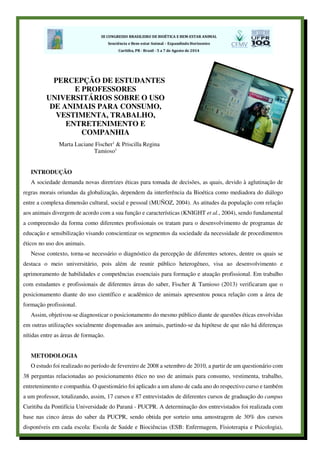 INTRODUÇÃO
A sociedade demanda novas diretrizes éticas para tomada de decisões, as quais, devido à aglutinação de
regras morais oriundas da globalização, dependem da interferência da Bioética como mediadora do diálogo
entre a complexa dimensão cultural, social e pessoal (MUÑOZ, 2004). As atitudes da população com relação
aos animais divergem de acordo com a sua função e características (KNIGHT et al., 2004), sendo fundamental
a compreensão da forma como diferentes profissionais os tratam para o desenvolvimento de programas de
educação e sensibilização visando conscientizar os segmentos da sociedade da necessidade de procedimentos
éticos no uso dos animais.
Nesse contexto, torna-se necessário o diagnóstico da percepção de diferentes setores, dentre os quais se
destaca o meio universitário, pois além de reunir público heterogêneo, visa ao desenvolvimento e
aprimoramento de habilidades e competências essenciais para formação e atuação profissional. Em trabalho
com estudantes e profissionais de diferentes áreas do saber, Fischer & Tamioso (2013) verificaram que o
posicionamento diante do uso científico e acadêmico de animais apresentou pouca relação com a área de
formação profissional.
Assim, objetivou-se diagnosticar o posicionamento do mesmo público diante de questões éticas envolvidas
em outras utilizações socialmente dispensadas aos animais, partindo-se da hipótese de que não há diferenças
nítidas entre as áreas de formação.
METODOLOGIA
O estudo foi realizado no período de fevereiro de 2008 a setembro de 2010, a partir de um questionário com
38 perguntas relacionadas ao posicionamento ético no uso de animais para consumo, vestimenta, trabalho,
entretenimento e companhia. O questionário foi aplicado a um aluno de cada ano do respectivo curso e também
a um professor, totalizando, assim, 17 cursos e 87 entrevistados de diferentes cursos de graduação do campus
Curitiba da Pontifícia Universidade do Paraná - PUCPR. A determinação dos entrevistados foi realizada com
base nas cinco áreas do saber da PUCPR, sendo obtida por sorteio uma amostragem de 30% dos cursos
disponíveis em cada escola: Escola de Saúde e Biociências (ESB: Enfermagem, Fisioterapia e Psicologia),
PERCEPÇÃO DE ESTUDANTES
E PROFESSORES
UNIVERSITÁRIOS SOBRE O USO
DE ANIMAIS PARA CONSUMO,
VESTIMENTA, TRABALHO,
ENTRETENIMENTO E
COMPANHIA
Marta Luciane Fischer1
& Priscilla Regina
Tamioso1
 
