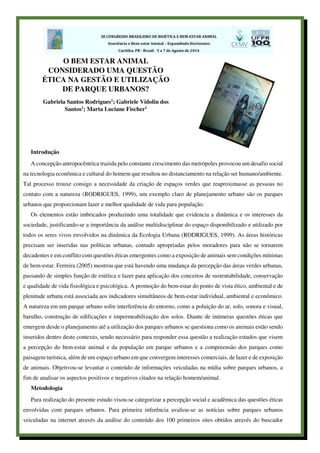 Introdução
A concepção antropocêntrica trazida pelo constante crescimento das metrópoles provocou um desafio social
na tecnologia econômica e cultural do homem que resultou no distanciamento na relação ser humano/ambiente.
Tal processo trouxe consigo a necessidade da criação de espaços verdes que reaproximasse as pessoas no
contato com a natureza (RODRIGUES, 1999), um exemplo claro de planejamento urbano são os parques
urbanos que proporcionam lazer e melhor qualidade de vida para população.
Os elementos estão imbricados produzindo uma totalidade que evidencia a dinâmica e os interesses da
sociedade, justificando-se a importância da análise multidisciplinar do espaço disponibilizado e utilizado por
todos os seres vivos envolvidos na dinâmica da Ecologia Urbana (RODRIGUES, 1999). As áreas históricas
precisam ser inseridas nas políticas urbanas, contudo apropriadas pelos moradores para não se tornarem
decadentes e em conflito com questões éticas emergentes como a exposição de animais sem condições mínimas
de bem-estar. Ferreira (2005) mostrou que está havendo uma mudança da percepção das áreas verdes urbanas,
passando de simples função de estética e lazer para aplicação dos conceitos de sustentabilidade, conservação
e qualidade de vida fisiológica e psicológica. A promoção do bem-estar do ponto de vista ético, ambiental e de
plenitude urbana está associada aos indicadores simultâneos de bem-estar individual, ambiental e econômico.
A natureza em um parque urbano sofre interferência do entorno, como a poluição do ar, solo, sonora e visual,
barulho, construção de edificações e impermeabilização dos solos. Diante de inúmeras questões éticas que
emergem desde o planejamento até a utilização dos parques urbanos se questiona como os animais estão sendo
inseridos dentro deste contexto, sendo necessário para responder essa questão a realização estudos que visem
a percepção do bem-estar animal e da população em parque urbanos e a compreensão dos parques como
paisagem turística, além de um espaço urbano em que convergem interesses comerciais, de lazer e de exposição
de animais. Objetivou-se levantar o conteúdo de informações veiculadas na mídia sobre parques urbanos, a
fim de analisar os aspectos positivos e negativos citados na relação homem/animal.
Metodologia
Para realização do presente estudo visou-se categorizar a percepção social e acadêmica das questões éticas
envolvidas com parques urbanos. Para primeira inferência avaliou-se as notícias sobre parques urbanos
veiculadas na internet através da análise do conteúdo dos 100 primeiros sites obtidos através do buscador
O BEM ESTAR ANIMAL
CONSIDERADO UMA QUESTÃO
ÉTICA NA GESTÃO E UTILIZAÇÃO
DE PARQUE URBANOS?
Gabriela Santos Rodrigues1
; Gabriele Vidolin dos
Santos1
; Marta Luciane Fischer1
 