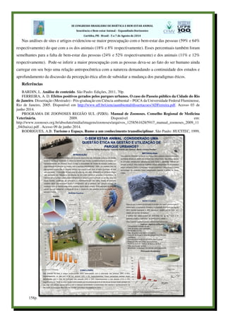 Nas análises de sites e artigos evidenciou-se maior preocupação com o bem-estar das pessoas (59% e 64%
respectivamente) do que com a os dos animais (18% e 8% respectivamente). Esses percentuais também foram
semelhantes para a falta de bem-estar das pessoas (24% e 52% respectivamente) e dos animais (11% e 12%
respectivamente). Pode-se inferir a maior preocupação com as pessoas deva-se ao fato do ser humano ainda
carregar em seu bojo uma relação antropocêntrica com a natureza demandando a continuidade dos estudos e
aprofundamento da discussão da percepção ética afim de subsidiar a mudança dos paradigmas éticos.
Referências
BARDIN, L. Análise de conteúdo. São Paulo: Edições, 2011, 70p.
FERREIRA, A. D. Efeitos positivos gerados pelos parques urbanos. O caso do Passeio público da Cidade do Rio
de Janeiro. Dissertação (Mestrado) - Pós-graduação em Ciência ambiental – PGCA da Universidade Federal Fluminense,
Rio de Janeiro, 2005. Disponível em http://www.uff.br/cienciaambiental/dissertacoes/ADFerreira.pdf. Acesso 03 de
junho 2014.
PROGRAMA DE ZOONOSES REGIÃO SUL (PZRS). Manual de Zoonoses. Conselho Regional de Medicina
Veterinária, 2009. Disponível em:
http://www.zoonoses.org.br/absoluto/midia/imagens/zoonoses/arquivos_1258561628/5917_manual_zoonoses_2009_11
_04(baixa).pdf . Acesso 09 de junho 2014.
RODRIGUES, A.B. Turismo e Espaço. Rumo a um conhecimento transdisciplinar. São Paulo: HUCITEC, 1999,
158p.
 