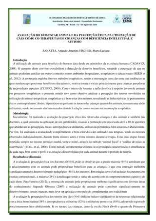 AVALIAÇÃO DO BEM-ESTAR ANIMAL E DA PERCEPÇÃO ÉTICA NA UTILIZAÇÃO DE
CÃES COMO CO-TERAPEUTAS DE CRIANÇAS COM DEFICIÊNCIA INTELECTUAL E
AUTISMO
ZANATTA, Amanda Amorim; FISCHER, Marta Luciane.
Introdução
A utilização de animais para benefício do homem data desde os primórdios da existência humana (CADAVEZ,
2008). O aumento deste convívio possibilitou a detecção de diversos benefícios, surgindo a percepção de que os
animais poderiam auxiliar em outros contextos como ambientes hospitalares, terapêuticos e educacionais (REED et
al., 2012). A zooterapia engloba diversos métodos terapêuticos, sendo a intervenção com cães uma das tendências as
quais tendem a proporcionar benefícios educacionais, motivacionais e sociais principalmente para crianças portadoras
de necessidades especiais (CLERICI, 2009). Com o intuito de levantar a reflexão ética à respeito do uso de animais
em processos terapêuticos o presente estudo teve como objetivo analisar a percepção dos tutores envolvidos na
utilização de animais em práticas terapêuticas e o bem-estar dos mesmos, ressaltando as linhas teóricas de pensamentos
éticos contemporâneos. Assim, hipotetizou-se que tanto os tutores das crianças quanto dos animais possuam uma visão
utilitarista, sendo os animais são bem tratados devido à relação com o sucesso na intervenção terapêutica.
Metodologia
Inicialmente foi realizada a avaliação da percepção ética dos tutores,das crianças e dos animais e também dos
docentes, a qual consistiu na aplicação de um questionário visando a pontuação em uma escala de 0 a 10 de questões
que abordavam as percepções éticas: antropocêntrica utilitarista, utilitarista permissiva, bem-estarista e abolicionista.
Por fim, foi analisada a avaliação do comportamento e bem-estar dos cães utilizados nas terapias, sendo os mesmos
observados individualmente, durante trinta minutos antes e trinta minutos durante a terapia. Estas duas etapas foram
repetidas sempre no mesmo período (manhã, tarde e noite), através do método “animal focal” e “análise de todas as
ocorrências” (ROLL et al., 2006). Como método complementar estimou-se as principais características e semelhanças
de cada raça, bem como o perfil e as relações desenvolvidas por cada animal durante o período de terapia.
Resultados e discussão
A avaliação da percepção ética dos docentes (N=16), pode-se observar que a grande maioria (94%) acreditam que
o relacionamento com os animais pode proporcionar benefícios para as crianças, e que esta interação melhorou
significativamente o desenvolvimento pedagógico (45%) dos mesmos. Em relação a possível inclusão dos mesmos em
escolas convencionais, a maioria (25%) acredita que tende a variar de acordo com o comprometimento cognitivo de
cada aluno. Para Ferreira (2012), a presença de animais pode proporcionar melhoras significativas em diversas áreas
do conhecimento. Segundo Oliveira (2007) a utilização de animais pode contribuir significativamente no
desenvolvimento destas crianças, mais deve ser aplicada como método complementar aos tradicionais
A avaliação da percepção ética dos tutores dos cães (N=5) indicou índices significativos de respostas relacionadas
com a ética bem estarista (58%), antropocêntrica utilitarista (32%) e utilitarista permissiva (18%), não sendo registrado
posicionamento ético abolicionista. Já os tutores das crianças, tanto da escola Fênix (N=9) e quanto da Primavera
 