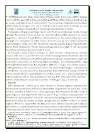 (N=15) (52%) apontaram para atitudes antropocêntricas utilitaristas, seguidas de bem estaristas (25%) e utilitaristas
permissivas (21%), e apenas 0,4% de abolicionista (0,4%). Segundo Aboglio (2008), o utilitarismo defende o princípio
que uma ação contrária à preferência de um determinado ser é incorreto, exceto que esta preferência seja superada por
escolhas contrárias de maior peso. Assim, pode-se concluir que existe uma maior resistência em relação aos tutores
das crianças no reconhecimento da igualdade de sentimentos presentes nesta relação de interação.
A comparação dos três grupos evidenciou que enquanto tutores dos cães indicaram pontuação mais altas em relação
a percepção bem estarista, os tutores de alunos da escola Fênix indicaram índices significativos de respostas
antropocêntricas utilitaristas e da escola Primavera utilitaristas permissivos. Esse resultado, indicam que a maior
preocupação com o animal, de fato está atrelada aos tutores dos mesmos, sendo que os pais percebem o animal como
uma ferramenta para o benefício do seu filho, principalmente para as crianças autistas. Segundo Felipe (2009), o bem
estarismo defende o direito de não sofrimento animal, visando a garantia de boas condições de vida, e que seguindo
estes padrões é potencialmente aprovada a utilização de animais.
De forma geral os animais envolvidos nas terapias não sofriam maus-tratos e não apresentavam estereotipias
constantes, porém em dois foi possível observar sinais característicos de comportamento potencialmente estressor em
momentos aleatórios durante as atividades. Dentre os padrões motores registrados, oito apresentaram variações entre
uma atividade e outra, destacando-se o deitar/dormir que predominou durante o processo terapêutico (67%), e o farejar
(8,2%) no período antes da intervenção. Para Gerger e Rossi (2011) levar os cães para novos estímulos, exercícios e
sociabilização, tanto com outros animais como com humanos, pode ser ações fundamentais para a saúde e o bem-estar
do animal, porém é importante ter consciência de que o bem-estar do cão está relacionado com as possibilidades de
interação oferecidas pelo dono, independentemente do local. Desta maneira, torna-se ainda mais necessário uma
melhor avaliação relacionada aos fatores que influenciam o bem-estar destes animais, não somente concentrando a
análise nos benefícios humanos, mais em todos os indivíduos envolvidos, para o sucesso da intervenção.
Conclusão
Dado o exposto, pode-se observar que os animais utilizados nos ambientes terapêuticos apresentavam boas
condições de bem-estar. No entanto, torna-se necessário um melhor acompanhamento dos mesmos, bem como foi
constatada a necessidade de melhores técnicas e locais adequados para desenvolvimento das atividades assistidas. A
hipótese proposta no estudo foi parcialmente evidenciada, pelo fato de que os tutores das crianças apresentam visão
utilitarista sobre o processo terapêutico, enquanto dos animais possuem uma percepção bem estarista. Desta forma, o
presente estudo fornece um panorama em relação a percepção ética dos indivíduos envolvidos nos contextos
terapêuticos, bem como as relações de bem-estar oferecidas aos animais enfatizando que as atividades assistidas são
práticas benéficas no contexto terapêutico, porém necessitam de um maior reconhecimento em relação ao impacto das
atividades na qualidade de vida dos animais, não sendo concentradas unicamente nos humanos envolvidos.
O presente estudo foi submetido a aprovação do Comitê de Ética no Uso de animais, com o registro de projeto 816
1°V. O projeto também foi submetido ao Comitê de Ética em Pesquisa da PUCPR, sob o registro de 449.814.
Referências
CADAVEZ, L. M. V. A. P. (2008). Crueldade contra animais: Uma leitura transdiciplinar à luz do sistema jurídico brasileiro.
Direito e Justiça, 34(1), 88-120.
CLERICI, L. G. W. (2009). Zooterapia com cães: um estudo bibliográfico. Universidade do Vale do Itajaí. 1(1), 8-31.
REED, R.; FERRER, L. & VILLEGAS, N. (2012). Curadores Naturais: uma revisão da terapia a atividades assistidas por
animais como tratamento complementar de doenças crônicas. Revista Latino-Am. Enfermagem. 20(3), 1-7.
 