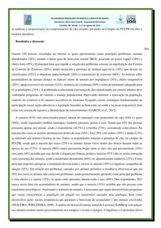 se realizou a caracterização do comportamento de cães errantes presentes no Campus da PUCPR em dias e
horários aleatórios.
Resultados e discussão:
Ana
lisaram 150 notícias veiculadas na internet as quais apresentaram como principais problemas: animais
abandonados (28%) estando o baixo grau de bem-estar animal (BEA) associado ao pouco espaço (28%) e
cheiro forte (45%). O principal fator que impede a solução dos problemas consiste na superlotação dos Centros
de Controle de Zoonoses (20%), sendo destacado a presença de animais agressivos (34%) que devem ser
esterelizados (15%); o abandono indiscriminado (36%) e transmissão de zoonoses (66%). As notícias sobre
acumuladores de animais destaco os tópicos: morte de animais por negligência (16%), cheiro insuportável
(28%), apego excessivo aos animais (21%), denúncia da vizinhança (50%) e falta de tratamento adequado para
os acumuladores (33%). A problemática relacionada à presença de cães abandonados nos centros urbanos deve
contemplar programas de controle e manejo populacional objetivando diminuir a renovação da população,
controle do comércio e de animais suscetíveis às zoonoses. Exigindo, assim, estratégias fundamentadas na
participação social, ações educativas e legislação baseadas no bem-estar, na saúde e na posse responsável, bem
como um sistema de registros e identificação de tutores/animais (GARCIA et al., 2012)
A maioria (83%) dos entrevistados possui animal de estimação com predomínio de cães (64%) e gatos
(20%), sendo registrados também tartarugas, roedores, pássaros, peixes e aves. Sendo que 42% das pessoas
possuíam apenas um animal, sendo o respondente (44,7%) e a família (37%), considerado como donos. Na
maioria dos casos os animais permanecem dentro de casa (34%), fora (29%) em ambos (39%) e ainda (2,3%)
se referiram aos animais ficarem na rua. Todos os respondentes notaram a presença de cães no campus da
PUCPR, sendo que a maioria das vezes (25%) os animais foram vistos dentro dos blocos durante todas as
épocas do ano (77%). A maioria (90%) nunca presenciou brigas entre os cães, dos que presenciaram (10%)
uma parte (4%) acredita que seja devido á disputa por fêmeas, porém a maioria (97%) não se sentiu ameaçada
com a presença dos animais, sendo considerados desnutridos (40%) ou aparentemente saudáveis (27%). Como
principal resposta a pesquisa, a instituição deveria tratar e vacinar os animais (30%) e organizar campanhas de
adoção (22%). Em relação aos problemas causados por animais próximos a residência observou-se que em
58% dos casos os animais não causavam problemas, sendo posteriormente apontado como principal problema
o mau-cheiro e a sujeira (12%), os quais estão presentes durante todo o ano (40%). Dos respondentes 36%
nunca ouviu falar em acumuladores de animais, sendo que a maioria (31%) acredita que são pessoas com
transtornos psicológicos. Analisando o acúmulo de animais, é necessário que sejam desenvolvidos programas
que visem conscientizar a população em relação aos transtornos causados pela patologia, bem como
desenvolver ações sociais terapêuticas que garantam o bem-estar do acumulador e dos animais envolvidos
(OLIVEIRA; WIELENSKA, 2008). A análise do desenvolvimento moral de Lawrence KohlBerg com relação
aos animais errantes maior posicionamento nos estágios 1 (evitar o castigo), 4 (legalista) e 6 (princípio éticos
 