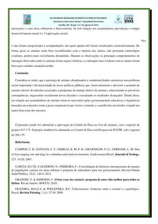 universais) e uma ética utilitarista e bem-estarista. Já com relação aos acumuladores prevaleceu o estágio
desenvolvimento moral 1 e 3 (aprovação social).
Nov
e cães foram categorizados e acompanhados, dos quais apenas três foram visualizados consecutivamente. De
forma geral os animais eram bem sociabilizados com a maioria dos alunos, não possuíam estereotipias
evidentes, porém eram visivelmente desnutridos. Durante as observações os principais comportamentos de
interação observados entre os animais foram seguir e brincar, e a interação mais evidente com os alunos foram
busca por comida e atenção/carinho.
Conclusão
Considera-se então, que a presença de animais abandonados e semidomiciliados caracteriza um problema
social importante e há necessidade de novas políticas públicas que visem minimizar e prevenir o acúmulo de
animais através de métodos associados a programas de manejo efetivo de animais, solucionando as prováveis
consequências, negociando socialmente novas decisões e reavaliando os resultados alcançados. Diante disso,
em relação aos acumuladores de animais torna-se necessário ações governamentais educativas e legislativas
baseadas em conceitos como a posse responsável que visem o controle e o auxílio dos envolvidos visando um
maior bem-estar dos mesmos.
O presente estudo foi submetido a aprovação do Comitê de Ética no Uso de animais, com o registro de
projeto 817 1°V. O projeto também foi submetido ao Comitê de Ética em Pesquisa da PUCPR, sob o registro
de 386.179.
Referências
CAMPOS, C. B.; ESTEVES, C. F.; FERRAZ, K. M. P. B.; GRAWSHAW, P. G.; VERDADE, L. M. Diet
of free-ranging cats and dogs in a suburban and rural environment, South eastern Brazil. Journal of Zoology,
273: 14-20, 2007.
GARCIA, R.C.M.; CALDERÓN, N.; FERREIRA, F.; Consolidação de diretrizes internacionais de manejo
de populações caninas em áreas urbanas e proposta de indicadores para seu gerenciamento. Revista Panam
Salud Publica, 32(2): 140-4, 2012
GRANDIN, T. & JOHNSON, C. O bem estar dos animais: proposta de uma vida melhor para todos os
bichos. Rio de Janeiro: ROCCO, 2010.
OLIVEIRA, M.F.G.A. & WIELENSKA, R.C. Colecionismo: fronteiras entre o normal e o patológico.
Brasil, Revista Psicolog, 1 (1): 27-38, 2008
 