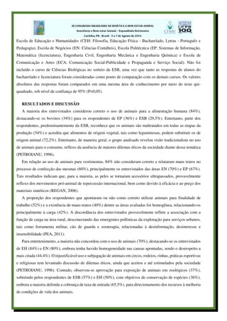 Escola de Educação e Humanidades (CEH: Filosofia, Educação Física - Bacharelado, Letras - Português e
Pedagogia), Escola de Negócios (EN: Ciências Contábeis), Escola Politécnica (EP: Sistemas de Informação,
Matemática (licenciatura), Engenharia Civil, Engenharia Mecânica e Engenharia Química) e Escola de
Comunicação e Artes (ECA: Comunicação Social-Publicidade e Propaganda e Serviço Social). Não foi
incluído o curso de Ciências Biológicas no sorteio da ESB, uma vez que tanto as respostas de alunos do
bacharelado e licenciatura foram consideradas como ponto de comparação com os demais cursos. Os valores
absolutos das respostas foram comparados em uma mesma área de conhecimento por meio do teste qui-
quadrado, sob nível de confiança de 95% (P<0,05).
RESULTADOS E DISCUSSÃO
A maioria dos entrevistados considerou correto o uso de animais para a alimentação humana (84%),
destacando-se os bovinos (34%) para os respondentes de EP (36%) e ESB (29,5%). Entretanto, parte dos
respondentes, predominantemente da ESB, reconhece que os animais são maltratados em todas as etapas da
produção (54%) e acredita que alimentos de origem vegetal, tais como leguminosas, podem substituir os de
origem animal (72,2%). Entretanto, de maneira geral, o grupo analisado revelou visão tradicionalista no uso
de animais para o consumo, reflexo da ausência de maiores dilemas éticos da sociedade diante dessa temática
(PETROIANU, 1996).
Em relação ao uso de animais para vestimentas, 84% não consideram correto e relataram maus tratos no
processo de confecção das mesmas (60%), principalmente os entrevistados das áreas EN (70%) e EP (67%).
Tais resultados indicam que, para a maioria, as peles se tornaram acessórios ultrapassados, provavelmente
reflexo dos movimentos pró-animal de repercussão internacional, bem como devido à eficácia e ao preço dos
materiais sintéticos (REGAN, 2006).
A proporção dos respondentes que apontaram ou não como correto utilizar animais para finalidade de
trabalho (52%) e a existência de maus-tratos (40%) dentre as áreas avaliadas foi homogênea, relacionando-os
principalmente à carga (42%). A discordância dos entrevistados provavelmente reflete a associação com a
função de carga na área rural, desconectando das emergentes polêmicas da exploração para serviços urbanos,
tais como ferramenta militar, cão de guarda e zooterapia, relacionadas à desinformação, desinteresse e
insensibilidade (PEA, 2011).
Para entretenimento, a maioria não concordou com o uso de animais (70%), destacando-se os entrevistados
de EH (84%) e EN (80%), embora tenha havido homogeneidade nas causas apontadas, sendo o desrespeito a
mais citada (44,4%). O injustificável uso e subjugação de animais em circos, rodeios, rinhas, práticas esportivas
e religiosas tem levantado discussão de dilemas éticos, ainda que aceitos e até estimulados pela sociedade
(PETROIANU, 1996). Contudo, observou-se aprovação para exposição de animais em zoológicos (37%),
sobretudo pelos respondentes de ESB (57%) e EH (50%), com objetivos de conservação de espécies (36%),
embora a maioria defenda a cobrança de taxa de entrada (65,5%), para direcionamento dos recursos à melhoria
de condições de vida dos animais.
 