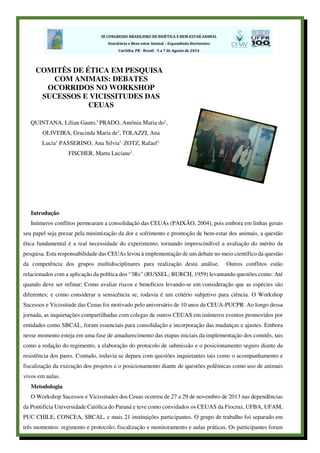 Introdução
Inúmeros conflitos permearam a consolidação das CEUAs (PAIXÃO, 2004), pois embora em linhas gerais
seu papel seja prezar pela minimização da dor e sofrimento e promoção de bem-estar dos animais, a questão
ética fundamental é a real necessidade do experimento, tornando imprescindível a avaliação do mérito da
pesquisa. Esta responsabilidade das CEUAs levou à implementação de um debate no meio científico da questão
da competência dos grupos multidisciplinares para realização desta análise. Outros conflitos estão
relacionados com a aplicação da política dos “3Rs” (RUSSEL; BURCH, 1959) levantando questões como: Até
quando deve ser refinar; Como avaliar riscos e benefícios levando-se em consideração que as espécies são
diferentes; e como considerar a sensicência se, todavia é um critério subjetivo para ciência. O Workshop
Sucessos e Vicissitude das Ceuas foi motivado pelo aniversário de 10 anos da CEUA-PUCPR. Ao longo dessa
jornada, as inquietações compartilhadas com colegas de outros CEUAS em inúmeros eventos promovidos por
entidades como SBCAL, foram essenciais para consolidação e incorporação das mudanças e ajustes. Embora
nesse momento esteja em uma fase de amadurecimento das etapas iniciais da implementação dos comitês, tais
como a redação do regimento, a elaboração do protocolo de submissão e o posicionamento seguro diante da
resistência dos pares. Contudo, todavia se depara com questões inquietantes tais como o acompanhamento e
fiscalização da execução dos projetos e o posicionamento diante de questões polêmicas como uso de animais
vivos em aulas.
Metodologia
O Workshop Sucessos e Vicissitudes dos Ceuas ocorreu de 27 a 29 de novembro de 2013 nas dependências
da Pontifícia Universidade Católica do Paraná e teve como convidados os CEUAS da Fiocruz, UFBA, UFAM,
PUC CHILE, CONCEA, SBCAL, e mais 21 instituições participantes. O grupo de trabalho foi separado em
três momentos: regimento e protocolo; fiscalização e monitoramento e aulas práticas. Os participantes foram
COMITÊS DE ÉTICA EM PESQUISA
COM ANIMAIS: DEBATES
OCORRIDOS NO WORKSHOP
SUCESSOS E VICISSITUDES DAS
CEUAS
QUINTANA, Lilian Gauto,1
PRADO, Antônia Maria do1
,
OLIVEIRA, Gracinda Maria de1
, TOLAZZI, Ana
Lucia1
PASSERINO, Ana Silvia1,
ZOTZ, Rafael1,
FISCHER, Marta Luciane1
.
 
