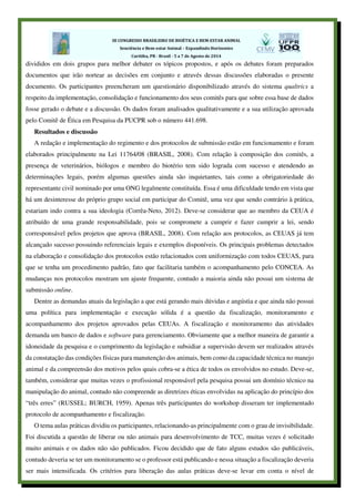 divididos em dois grupos para melhor debater os tópicos propostos, e após os debates foram preparados
documentos que irão nortear as decisões em conjunto e através dessas discussões elaboradas o presente
documento. Os participantes preencheram um questionário disponibilizado através do sistema qualtrics a
respeito da implementação, consolidação e funcionamento dos seus comitês para que sobre essa base de dados
fosse gerado o debate e a discussão. Os dados foram analisados qualitativamente e a sua utilização aprovada
pelo Comitê de Ética em Pesquisa da PUCPR sob o número 441.698.
Resultados e discussão
A redação e implementação do regimento e dos protocolos de submissão estão em funcionamento e foram
elaborados principalmente na Lei 11764/08 (BRASIL, 2008). Com relação à composição dos comitês, a
presença de veterinários, biólogos e membro do biotério tem sido lograda com sucesso e atendendo as
determinações legais, porém algumas questões ainda são inquietantes, tais como a obrigatoriedade do
representante civil nominado por uma ONG legalmente constituída. Essa é uma dificuldade tendo em vista que
há um desinteresse do próprio grupo social em participar do Comitê, uma vez que sendo contrário à prática,
estariam indo contra a sua ideologia (Corrêa-Neto, 2012). Deve-se considerar que ao membro da CEUA é
atribuído de uma grande responsabilidade, pois se compromete a cumprir e fazer cumprir a lei, sendo
corresponsável pelos projetos que aprova (BRASIL, 2008). Com relação aos protocolos, as CEUAS já tem
alcançado sucesso possuindo referenciais legais e exemplos disponíveis. Os principais problemas detectados
na elaboração e consolidação dos protocolos estão relacionados com uniformização com todos CEUAS, para
que se tenha um procedimento padrão, fato que facilitaria também o acompanhamento pelo CONCEA. As
mudanças nos protocolos mostram um ajuste frequente, contudo a maioria ainda não possui um sistema de
submissão online.
Dentre as demandas atuais da legislação a que está gerando mais dúvidas e angústia e que ainda não possui
uma política para implementação e execução sólida é a questão da fiscalização, monitoramento e
acompanhamento dos projetos aprovados pelas CEUAs. A fiscalização e monitoramento das atividades
demanda um banco de dados e software para gerenciamento. Obviamente que a melhor maneira de garantir a
idoneidade da pesquisa e o cumprimento da legislação e subsidiar a supervisão devem ser realizados através
da constatação das condições físicas para manutenção dos animais, bem como da capacidade técnica no manejo
animal e da compreensão dos motivos pelos quais cobra-se a ética de todos os envolvidos no estudo. Deve-se,
também, considerar que muitas vezes o profissional responsável pela pesquisa possui um domínio técnico na
manipulação do animal, contudo não compreende as diretrizes éticas envolvidas na aplicação do princípio dos
“três erres” (RUSSEL; BURCH, 1959). Apenas três participantes do workshop disseram ter implementado
protocolo de acompanhamento e fiscalização.
O tema aulas práticas dividiu os participantes, relacionando-as principalmente com o grau de invisibilidade.
Foi discutida a questão de liberar ou não animais para desenvolvimento de TCC, muitas vezes é solicitado
muito animais e os dados não são publicados. Ficou decidido que de fato alguns estudos são publicáveis,
contudo deveria se ter um monitoramento se o professor está publicando e nessa situação a fiscalização deveria
ser mais intensificada. Os critérios para liberação das aulas práticas deve-se levar em conta o nível de
 