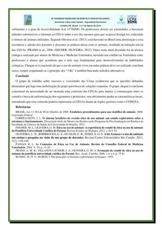 sofrimento e o grau de invasivibilidade (Lei 11764/08). Os professores devem ser estimulados a buscarem
métodos substitutivos e informar ao CEUA sobre o uso dos mesmos para que se possa divulgá-los, reduzindo
o número de animais utilizados. Segundo Oliveira et al. (2013), está havendo no Brasil uma diminuição a essa
resistência e adesão dos docentes e discentes às práticas éticas com os animais, resultado da intenção inicial
das CEUAs (PRADO et al., 2006; FISCHER; OLIVEIRA, 2012). Outro tema atual discutido foi da técnica
cirúrgica realizada por alunos da Medicina e Medicina Veterinária, havendo um conflito na Veterinária entre
professores e alunos que acreditam que a aula seja fundamental para desenvolvimento de habilidades
cirúrgicas. Chegou-se à conclusão de que o uso de animais vivos em aulas práticas deve ser realizado com bom
senso, sempre respeitando-se o princípio dos “3 Rs” e também buscando métodos alternativos.
Conclusão
O grupo de trabalho sobre sucessos e vicissitudes das Ceuas evidenciou que as questões debatidas
demandam que haja uma mobilização do grupo para busca de soluções conjuntas. O grupo chegou à conclusão
consensual da necessidade de ser montada uma comissão das CEUAs para manter a comunicação entre os
comitês e busca de uniformização dos regimentos e protocolos, sem obviamente perder as características locais,
entendendo que esta comissão poderia representar as CEUAs diante de órgãos gestores como o CONCEA.
Referências
BRASIL. Lei 11.764 de 08 de Outubro de 2008. Estabelece procedimentos para uso cientifico de animais. 2008.
Legislação Federal.
CORRÊA-NETO, J. L. O sistema brasileiro de revisão ética de uso animal: um estudo exploratório sobre a
estrutura e funcionamento. Dissertação título de Mestre em Bioética pelo Programa de Pós-Graduação em Bioética da
Faculdade de Ciências da Saúde da Universidade de Brasília. 2012.
FISCHER, M. L.; OLIVEIRA, G. M. Ética no uso de animais: A experiência do comitê de ética no uso de animais
da Pontifícia Universidade Católica do Paraná. Revista Estudos de Biologia. 2012, v.34 n. 83.
OLIVEIRA, L. N., RODRIGUES, G. S., GUALDI, C. B., FEIJÓ, A. G. S. A lei Arouca e o uso de animais
em ensino e pesquisa na visão de um grupo de docentes. Revista Centro Universitário São Camilo. 2013,
7(2), 139-149.
PAIXÃO, R. L. As Comissões de Ética no Uso de Animais. Revista do Conselho Federal de Medicina
Veterinária. 2004. V. 10, p. 13-20.
PRADO, A. M. B., VILLANOVA JUNIOR, J. A., OLIVEIRA, G. M. A. Formação do comitê de ética no uso de
animais da pontifícia universidade católica do Paraná. Rev. Acad., Curitiba, 2006, v.4, n.4, p. 75-81.
RUSSEL, W. N. S.; BURCH, I. The principles of humane experimental techniques. 1959.
 