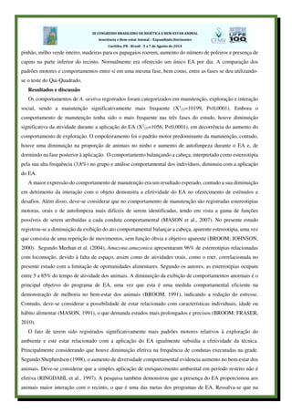 pinhão, milho verde inteiro, madeiras para os papagaios roerem, aumento do número de poleiros e presença de
capins na parte inferior do recinto. Normalmente era oferecido um único EA por dia. A comparação dos
padrões motores e comportamentos entre si em uma mesma fase, bem como, entre as fases se deu utilizando-
se o teste do Qui-Quadrado.
Resultados e discussão
Os comportamentos de A. aestiva registrados foram categorizados em manutenção, exploração e interação
social, sendo a manutenção significativamente mais frequente (X2
(2)=10199, P<0,0001). Embora o
comportamento de manutenção tenha sido o mais frequente nas três fases do estudo, houve diminuição
significativa da atividade durante a aplicação do EA (X2
(2)=1056, P<0,0001), em decorrência do aumento do
comportamento de exploração. O empoleiramento foi o padrão motor predominante da manutenção, contudo,
houve uma diminuição na proporção de animais no ninho e aumento de autolimpeza durante o EA e, de
dormindo na fase posterior à aplicação. O comportamento balançando a cabeça, interpretado como estereotipia
pela sua alta frequência (3,8%) no grupo e análise comportamental dos indivíduos, diminuiu com a aplicação
do EA.
A maior expressão do comportamento de manutenção era um resultado esperado, contudo a sua diminuição
em detrimento da interação com o objeto demonstra a efetividade do EA no oferecimento de estímulos e
desafios. Além disso, deve-se considerar que no comportamento de manutenção são registradas estereotipias
motoras, orais e de autolimpeza mais difíceis de serem identificadas, tendo em vista a gama de funções
possíveis de serem atribuídas a cada conduta comportamental (MASON et al., 2007). No presente estudo
registrou-se a diminuição da exibição do ato comportamental balançar a cabeça, aparente estereotipia, uma vez
que consistia de uma repetição de movimentos, sem função óbvia e objetivo aparente (BROOM; JOHNSON,
2000). Segundo Meehan et al. (2004), Amazona amazonica apresentaram 96% de estereotipias relacionadas
com locomoção, devido à falta de espaço, assim como de atividades orais, como o roer, correlacionada no
presente estudo com a limitação de oportunidades alimentares. Segundo os autores, as estereotipias ocupam
entre 5 a 85% do tempo de atividade dos animais. A diminuição da exibição de comportamentos anormais é o
principal objetivo do programa de EA, uma vez que esta é uma medida comportamental eficiente na
demonstração de melhoria no bem-estar dos animais (BROOM, 1991), indicando a redução do estresse.
Contudo, deve-se considerar a possibilidade de estar relacionado com características individuais, idade ou
hábito alimentar (MASON, 1991), o que demanda estudos mais prolongados e precisos (BROOM; FRASER,
2010).
O fato de terem sido registrados significativamente mais padrões motores relativos à exploração do
ambiente e este estar relacionado com a aplicação do EA igualmente subsidia a efetividade da técnica.
Principalmente considerando que houve diminuição efetiva na frequência de condutas executadas na grade.
Segundo Shepherdson (1998), o aumento de diversidade comportamental evidencia aumento no bem-estar dos
animais. Deve-se considerar que a simples aplicação de enriquecimento ambiental em período restrito não é
efetiva (RINGDAHL et al., 1997). A pesquisa também demonstrou que a presença do EA proporcionou aos
animais maior interação com o recinto, o que é uma das metas dos programas de EA. Ressalva-se que na
 